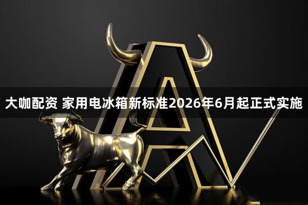 大咖配资 家用电冰箱新标准2026年6月起正式实施