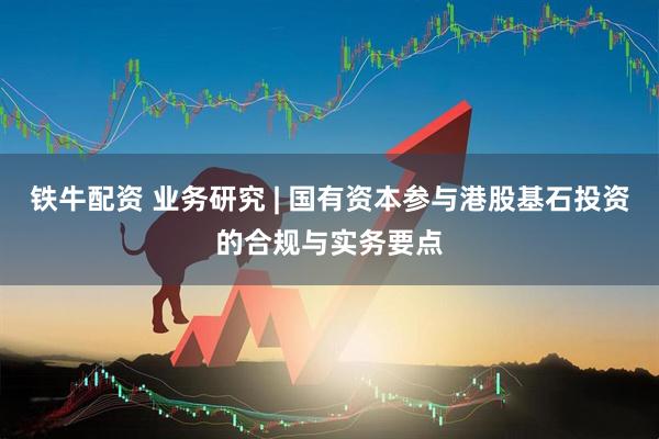 铁牛配资 业务研究 | 国有资本参与港股基石投资的合规与实务要点