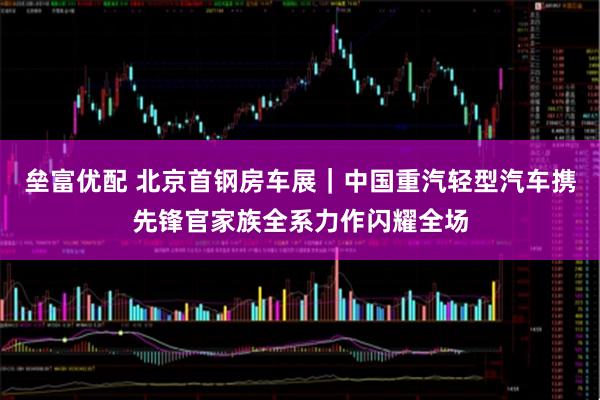 垒富优配 北京首钢房车展｜中国重汽轻型汽车携先锋官家族全系力作闪耀全场