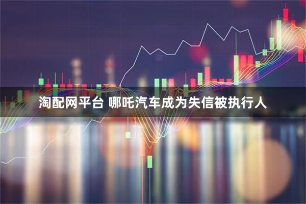 淘配网平台 哪吒汽车成为失信被执行人