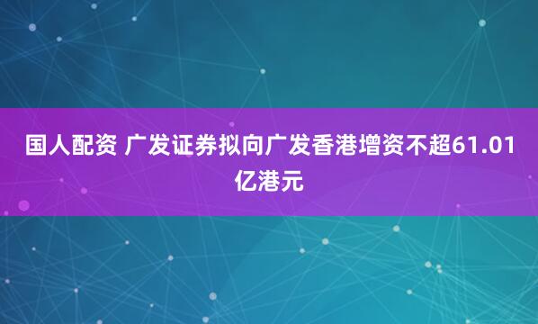 国人配资 广发证券拟向广发香港增资不超61.01亿港元