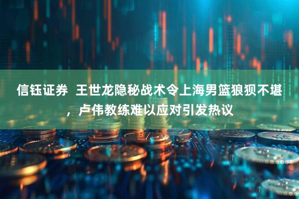 信钰证券  王世龙隐秘战术令上海男篮狼狈不堪，卢伟教练难以应对引发热议